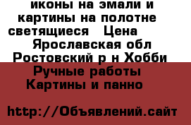 иконы на эмали и картины на полотне.. светящиеся › Цена ­ 5 000 - Ярославская обл., Ростовский р-н Хобби. Ручные работы » Картины и панно   
